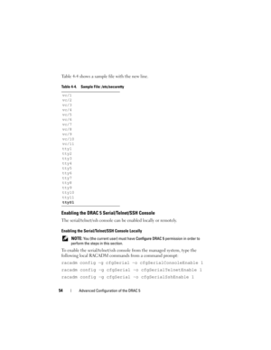 Page 5454Advanced Configuration of the DRAC 5
Table 4-4 shows a sample file with the new line.
Enabling the DRAC 5 Serial/Telnet/SSH Console
The serial/telnet/ssh console can be enabled locally or remotely.
Enabling the Serial/Telnet/SSH Console Locally
 NOTE: You (the current user) must have Configure DRAC 5 permission in order to 
perform the steps in this section.
To enable the serial/telnet/ssh console from the managed system, type the 
following local RACADM commands from a command prompt:
racadm config -g...