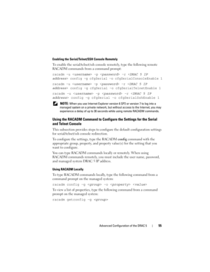 Page 55Advanced Configuration of the DRAC 555
Enabling the Serial/Telnet/SSH Console Remotely
To enable the serial/telnet/ssh console remotely, type the following remote 
RACADM commands from a command prompt:
racadm -u  -p  -r  config -g cfgSerial -o cfgSerialConsoleEnable 1
racadm -u  -p  -r  config -g cfgSerial -o cfgSerialTelnetEnable 1
racadm -u  -p  -r  config -g cfgSerial -o cfgSerialSshEnable 1
 NOTE: When you use Internet Explorer version 6 SP2 or version 7 to log into a 
managed system on a private...