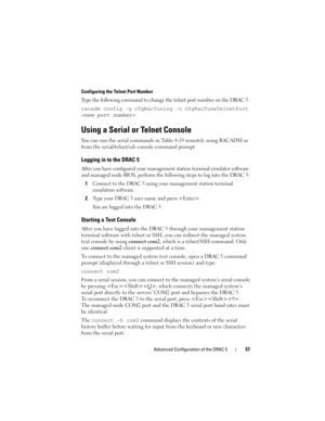Page 57Advanced Configuration of the DRAC 557
Configuring the Telnet Port Number
Type the following command to change the telnet port number on the DRAC 5.
racadm config -g cfgRacTuning -o cfgRacTuneTelnetPort 

Using a Serial or Telnet Console
You can run the serial commands in Table 4-19 remotely using RACADM or 
from the serial/telnet/ssh console command prompt. 
Logging in to the DRAC 5
After you have configured your management station terminal emulator software 
and managed node BIOS, perform the following...
