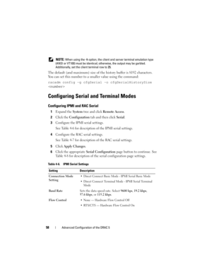 Page 5858Advanced Configuration of the DRAC 5
 NOTE: When using the -h option, the client and server terminal emulation type 
(ANSI or VT100) must be identical; otherwise, the output may be garbled. 
Additionally, set the client terminal row to 25.
The default (and maximum) size of the history buffer is 8192 characters. 
You can set this number to a smaller value using the command:
racadm config -g cfgSerial -o cfgSerialHistorySize 

Configuring Serial and Terminal Modes
Configuring IPMI and RAC Serial
1Expand...