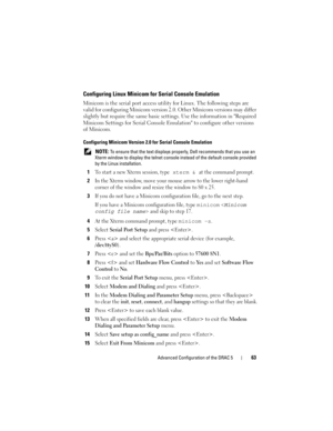 Page 63Advanced Configuration of the DRAC 563
Configuring Linux Minicom for Serial Console Emulation
Minicom is the serial port access utility for Linux. The following steps are 
valid for configuring Minicom version 2.0. Other Minicom versions may differ 
slightly but require the same basic settings. Use the information in Required 
Minicom Settings for Serial Console Emulation to configure other versions 
of Minicom.
Configuring Minicom Version 2.0 for Serial Console Emulation
 NOTE: To ensure that the text...