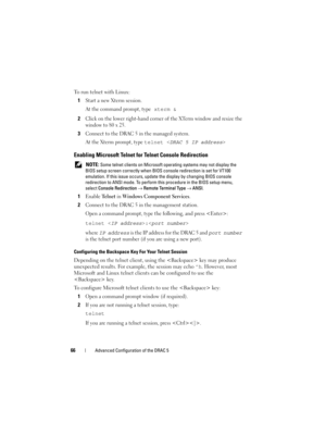 Page 6666Advanced Configuration of the DRAC 5
To run telnet with Linux:
1
Start a new Xterm session.
At the command prompt, type
 xterm &
2
Click on the lower right-hand corner of the XTerm window and resize the 
window to 80 x 25. 
3Connect to the DRAC 5 in the managed system. 
At the Xterm prompt, type 
telnet 
Enabling Microsoft Telnet for Telnet Console Redirection
 NOTE: Some telnet clients on Microsoft operating systems may not display the 
BIOS setup screen correctly when BIOS console redirection is set...