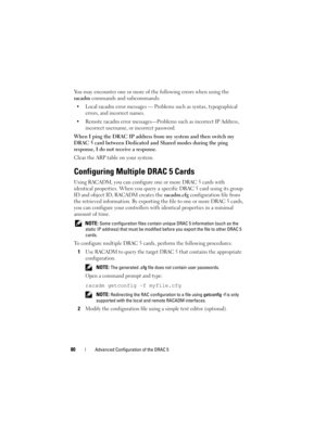 Page 8080Advanced Configuration of the DRAC 5
You may encounter one or more of the following errors when using the 
racadm commands and subcommands:
 Local racadm error messages — Problems such as syntax, typographical 
errors, and incorrect names.
 Remote racadm error messages—Problems such as incorrect IP Address, 
incorrect username, or incorrect password.
When I ping the DRAC IP address from my system and then switch my 
DRAC 5 card between Dedicated and Shared modes during the ping 
response, I do not...