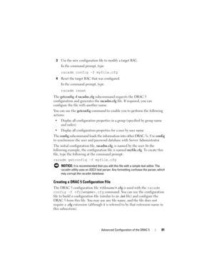 Page 81Advanced Configuration of the DRAC 581
3Use the new configuration file to modify a target RAC.
In the command prompt, type:
racadm config -f myfile.cfg
4
Reset the target RAC that was configured.
In the command prompt, type:
racadm reset
The getconfig -f racadm.cfg subcommand requests the DRAC 5 
configuration and generates the racadm.cfg file. If required, you can 
configure the file with another name. 
You can use the getconfig command to enable you to perform the following 
actions:
 Display all...