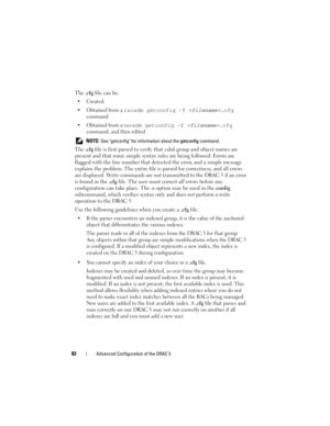 Page 8282Advanced Configuration of the DRAC 5
The .cfg file can be:

 Obtained from a 
racadm getconfig -f .cfg 
command
 Obtained from a r
acadm getconfig -f .cfg 
command, and then edited
 NOTE: See getconfig for information about the getconfig command.
The .cfg file is first parsed to verify that valid group and object names are 
present and that some simple syntax rules are being followed. Errors are 
flagged with the line number that detected the error, and a simple message 
explains the problem. The...