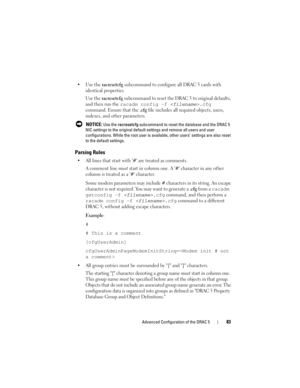 Page 83Advanced Configuration of the DRAC 583
 Use the racresetcfg subcommand to configure all DRAC 5 cards with 
identical properties.
Use the 
racresetcfg subcommand to reset the DRAC 5 to original defaults, 
and then run the 
racadm config -f .cfg 
command. Ensure that the .cfg file includes all required objects, users, 
indexes, and other parameters.
 NOTICE: Use the racresetcfg subcommand to reset the database and the DRAC 5 
NIC settings to the original default settings and remove all users and user...