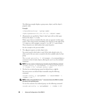 Page 8484Advanced Configuration of the DRAC 5
The following example displays a group name, object, and the object’s 
property value.
Example:
[cfgLanNetworking] -{group name}
cfgNicIpAddress=143.154.133.121 {
object name}
 All parameters are specified as object=value pairs with no white space 
between the object, =, or value. 
White spaces that are included after the value are ignored. A white space 
inside a value string remains unmodified. Any character to the right of the 
= is taken as is (for example, a...