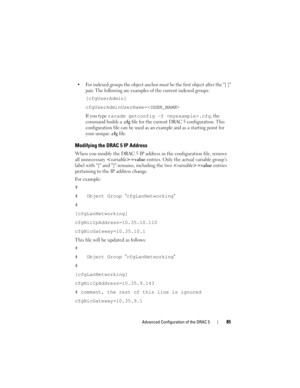 Page 85Advanced Configuration of the DRAC 585
 For indexed groups the object anchor must be the first object after the [ ] 
pair. The following are examples of the current indexed groups:
[cfgUserAdmin]
cfgUserAdminUserName=<
USER_NAME>
If you type racadm getconfig -f .cfg, the 
command builds a 
.cfg file for the current DRAC 5 configuration. This 
configuration file can be used as an example and as a starting point for 
your unique 
.cfg file.
Modifying the DRAC 5 IP Address
When you modify the DRAC 5 IP...