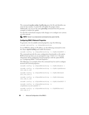 Page 8686Advanced Configuration of the DRAC 5
The command racadm config -f myfile.cfg parses the file and identifies any 
errors by line number. A correct file will update the proper entries. 
Additionally, you can use the same getconfig command from the previous 
example to confirm the update.
Use this file to download company-wide changes or to configure new systems 
over the network.
 NOTE: Anchor is an internal term and should not be used in the file. 
Configuring DRAC 5 Network Properties
To generate a...