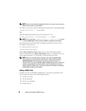 Page 9696Adding and Configuring DRAC 5 Users
 NOTE: Users can be enabled and disabled over time. As a result, a user may have a 
different index number on each DRAC 5.
To verify if a user exists, type the following command at the command prompt:
racadm getconfig -u <
username>
OR
type the following command once for each index of 1–16:
racadm getconfig -g cfgUserAdmin -i <
index>
 NOTE: You can also type racadm getconfig -f  and view 
or edit the myfile.cfg file, which includes all DRAC 5 configuration...