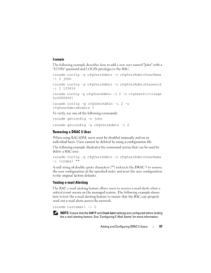 Page 97Adding and Configuring DRAC 5 Users97
Example
The following example describes how to add a new user named John with a 
123456 password and LOGIN privileges to the RAC.
racadm config -g cfgUserAdmin -o cfgUserAdminUserName 
-i 2 john
racadm config -g cfgUserAdmin -o cfgUserAdminPassword 
-i 2 123456
racadm config -g cfgUserAdmin -i 2 -o cfgUserPrivilege 
0x00000001
racadm config -g cfgUserAdmin -i 2 -o 
cfgUserAdminEnable 1
To verify, use one of the following commands:
racadm getconfig -u john
racadm...