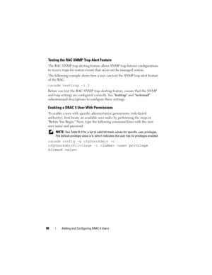 Page 9898Adding and Configuring DRAC 5 Users
Testing the RAC SNMP Trap Alert Feature
The RAC SNMP trap alerting feature allows SNMP trap listener configurations 
to receive traps for system events that occur on the managed system. 
The following example shows how a user can test the SNMP trap alert feature 
of the RAC.
racadm testtrap -i 2
Before you test the RAC SNMP trap alerting feature, ensure that the SNMP 
and trap settings are configured correctly. See testtrap and testemail 
subcommand descriptions to...