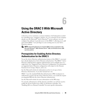 Page 99Using the DRAC 5 With Microsoft Active Directory99
Using the DRAC 5 With Microsoft 
Active Directory
A directory service maintains a common database of all information needed 
for controlling users, computers, printers, etc. on a network. If your company 
already uses the Microsoft
® Active Directory® service software, you can 
configure the software to provide access to the DRAC 5, allowing you to add 
and control DRAC 5 user privileges to your existing users in your Active 
Directory software.
 NOTE:...