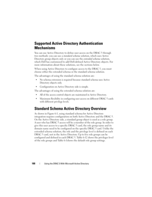 Page 100100Using the DRAC 5 With Microsoft Active Directory
Supported Active Directory Authentication 
Mechanisms
You can use Active Directory to define user access on the DRAC 5 through 
two methods: you can use a standard schema solution, which uses Active 
Directory group objects only or you can use the extended schema solution, 
which Dell has customized to add Dell-defined Active Directory objects. For 
more information about these solutions, see the sections below.
When using Active Directory to configure...