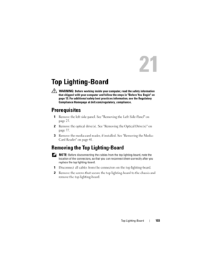 Page 103Top Lighting-Board103
21
Top Lighting-Board
 WARNING: Before working inside your computer, read the safety information 
that shipped with your computer and follow the steps in Before You Begin on 
page 13. For additional safety best practices information, see the Regulatory 
Compliance Homepage at dell.com/regulatory_compliance.
Prerequisites
1Remove the left side-panel. See Removing the Left Side-Panel on 
page 25.
2Remove the optical drive(s). See Removing the Optical Drive(s) on 
page 37.
3Remove the...