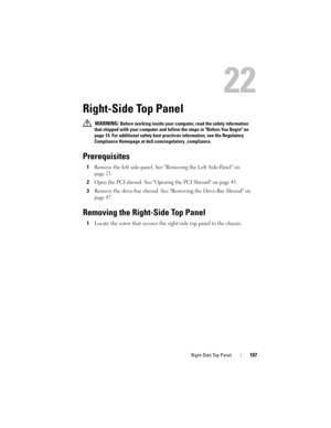 Page 107Right-Side Top Panel107
22
Right-Side Top Panel
 WARNING: Before working inside your computer, read the safety information 
that shipped with your computer and follow the steps in Before You Begin on 
page 13. For additional safety best practices information, see the Regulatory 
Compliance Homepage at dell.com/regulatory_compliance.
Prerequisites
1Remove the left side-panel. See Removing the Left Side-Panel on 
page 25.
2Open the PCI shroud. See Opening the PCI Shroud on page 45.
3Remove the drive-bay...