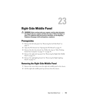 Page 113Right-Side Middle Panel113
23
Right-Side Middle Panel
 WARNING: Before working inside your computer, read the safety information 
that shipped with your computer and follow the steps in Before You Begin on 
page 13. For additional safety best practices information, see the Regulatory 
Compliance Homepage at dell.com/regulatory_compliance.
Prerequisites
1Remove the left side-panel. See Removing the Left Side-Panel on 
page 25.
2Open the PCI shroud. See Opening the PCI Shroud on page 45.
3Remove the...