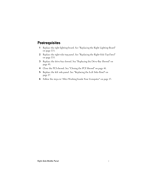 Page 115Right-Side Middle Panel
Postrequisites
1Replace the right lighting-board. See Replacing the Right Lighting-Board 
on page 118.
2Replace the right-side top panel. See Replacing the Right-Side Top Panel 
on page 110.
3Replace the drive-bay shroud. See Replacing the Drive-Bay Shroud on 
page 48.
4Close the PCI shroud. See Closing the PCI Shroud on page 46.
5Replace the left side-panel. See Replacing the Left Side-Panel on 
page 27.
6Follow the steps in After Working Inside Your Computer on page 15....