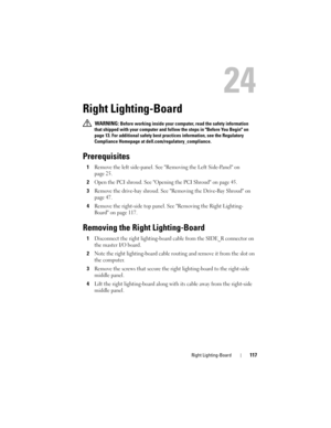 Page 117Right Lighting-Board117
24
Right Lighting-Board
 WARNING: Before working inside your computer, read the safety information 
that shipped with your computer and follow the steps in Before You Begin on 
page 13. For additional safety best practices information, see the Regulatory 
Compliance Homepage at dell.com/regulatory_compliance.
Prerequisites
1Remove the left side-panel. See Removing the Left Side-Panel on 
page 25.
2Open the PCI shroud. See Opening the PCI Shroud on page 45.
3Remove the drive-bay...