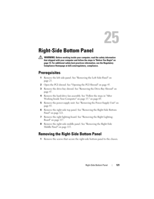Page 121Right-Side Bottom Panel121
25
Right-Side Bottom Panel
 WARNING: Before working inside your computer, read the safety information 
that shipped with your computer and follow the steps in Before You Begin on 
page 13. For additional safety best practices information, see the Regulatory 
Compliance Homepage at dell.com/regulatory_compliance.
Prerequisites
1Remove the left side-panel. See Removing the Left Side-Panel on 
page 25.
2Open the PCI shroud. See Opening the PCI Shroud on page 45.
3Remove the...