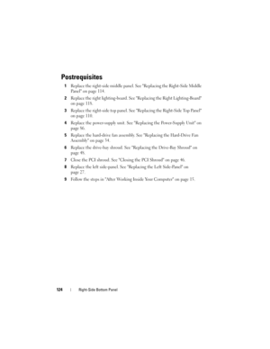 Page 124124Right-Side Bottom Panel
Postrequisites
1Replace the right-side middle panel. See Replacing the Right-Side Middle 
Panel on page 114.
2Replace the right lighting-board. See Replacing the Right Lighting-Board 
on page 118.
3Replace the right-side top panel. See Replacing the Right-Side Top Panel 
on page 110.
4Replace the power-supply unit. See Replacing the Power-Supply Unit on 
page 86.
5Replace the hard-drive fan assembly. See Replacing the Hard-Drive Fan 
Assembly on page 34.
6Replace the drive-bay...