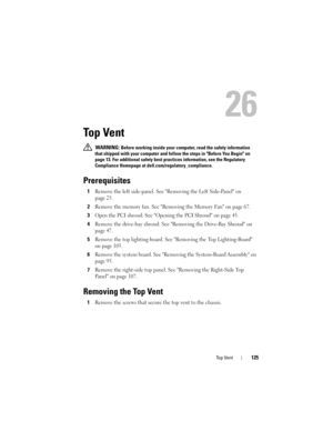 Page 125Top Vent125
26
Top Vent
 WARNING: Before working inside your computer, read the safety information 
that shipped with your computer and follow the steps in Before You Begin on 
page 13. For additional safety best practices information, see the Regulatory 
Compliance Homepage at dell.com/regulatory_compliance.
Prerequisites
1Remove the left side-panel. See Removing the Left Side-Panel on 
page 25.
2Remove the memory fan. See Removing the Memory Fan on page 67.
3Open the PCI shroud. See Opening the PCI...