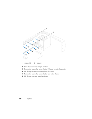 Page 126126Top Vent
2Place the chassis in an upright position.
3Remove the screws that secure the top I/O panel cover to the chassis.
4Lift the top I/O panel cover away from the chassis.
5Remove the screws that secure the top vent to the chassis.
6Lift the top vent away from the chassis.
1 screws (10) 2 top vent
2
1
book.book  Page 126  Wednesday, May 16, 2012  2:37 PM 