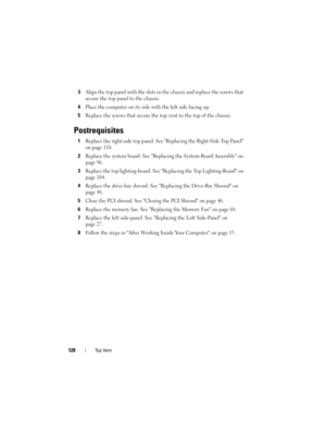 Page 128128Top Vent
3Align the top panel with the slots in the chassis and replace the screws that 
secure the top panel to the chassis.
4Place the computer on its side with the left side facing up.
5Replace the screws that secure the top vent to the top of the chassis.
Postrequisites
1Replace the right-side top panel. See Replacing the Right-Side Top Panel 
on page 110.
2Replace the system board. See Replacing the System-Board Assembly on 
page 96.
3Replace the top lighting-board. See Replacing the Top...