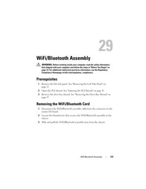 Page 137WiFi/Bluetooth Assembly137
29
WiFi/Bluetooth Assembly
 WARNING: Before working inside your computer, read the safety information 
that shipped with your computer and follow the steps in Before You Begin on 
page 13. For additional safety best practices information, see the Regulatory 
Compliance Homepage at dell.com/regulatory_compliance.
Prerequisites
1Remove the left side-panel. See Removing the Left Side-Panel on 
page 25.
2Open the PCI shroud. See Opening the PCI Shroud on page 45.
3Remove the...