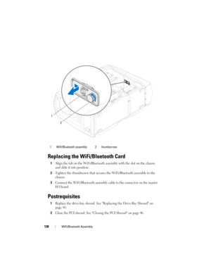 Page 138138WiFi/Bluetooth Assembly
Replacing the WiFi/Bluetooth Card
1Align the tab on the WiFi/Bluetooth assembly with the slot on the chassis 
and slide it into position.
2Tighten the thumbscrew that secures the WiFi/Bluetooth assembly to the 
chassis.
3Connect the WiFi/Bluetooth assembly cable to the connector on the master 
I/O board.
Postrequisites
1Replace the drive-bay shroud. See Replacing the Drive-Bay Shroud on 
page 48.
2Close the PCI shroud. See Closing the PCI Shroud on page 46.
1 WiFi/Bluetooth...