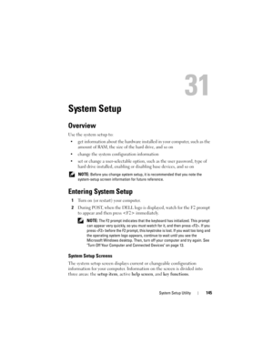 Page 145System Setup Utility145
31
System Setup
Overview
Use the system setup to:
• get information about the hardware installed in your computer, such as the 
amount of RAM, the size of the hard drive, and so on
• change the system configuration information
• set or change a user-selectable option, such as the user password, type of 
hard drive installed, enabling or disabling base devices, and so on
 NOTE: Before you change system setup, it is recommended that you note the 
system-setup screen information for...