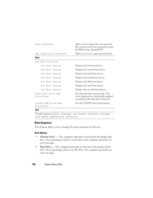 Page 152152System Setup Utility
Boot Sequence
This feature allows you to change the boot sequence for devices.
Boot Options
•Diskette Drive — The computer attempts to boot from the floppy disk 
drive. If no operating system is on the drive, the computer generates an 
error message.
•
Hard Drive — The computer attempts to boot from the primary hard 
drive. If no operating system is on the drive, the computer generates an 
error message.
User Password:Allows you to change the user password. 
You cannot use the...