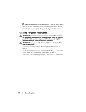 Page 154154System Setup Utility
 NOTE: Write down your current boot sequence in case you want to restore it.
3Press the up- and down-arrow keys to move through the list of devices.
4Press plus (+) or minus (–) to change the boot priority of the device.
Clearing Forgotten Passwords
 WARNING: Before working inside your computer, read the safety information 
that shipped with your computer and follow the steps in Before You Begin on 
page 13. For additional safety best practices information, see the Regulatory...
