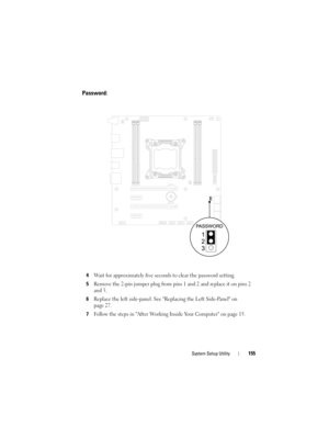 Page 155System Setup Utility155
Password:
4Wait for approximately five seconds to clear the password setting.
5Remove the 2-pin jumper plug from pins 1 and 2 and replace it on pins 2 
and 3.
6Replace the left side-panel. See Replacing the Left Side-Panel on 
page 27.
7Follow the steps in After Working Inside Your Computer on page 15.
book.book  Page 155  Wednesday, May 16, 2012  2:37 PM 