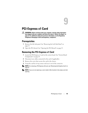 Page 49PCI-Express x1 Card49
9
PCI-Express x1 Card
 WARNING: Before working inside your computer, read the safety information 
that shipped with your computer and follow the steps in Before You Begin on 
page 13. For additional safety best practices information, see the Regulatory 
Compliance Homepage at dell.com/regulatory_compliance.
Prerequisites
1Remove the left side-panel. See Removing the Left Side-Panel on 
page 25.
2Open the PCI shroud. See Opening the PCI Shroud on page 45.
Removing the PCI-Express x1...