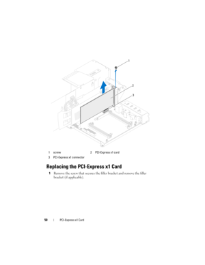 Page 5050PCI-Express x1 Card
Replacing the PCI-Express x1 Card
1Remove the screw that secures the filler bracket and remove the filler 
bracket (if applicable).
1 screw 2 PCI-Express x1 card
3 PCI-Express x1 connector
1
3
2
book.book  Page 50  Wednesday, May 16, 2012  2:37 PM 