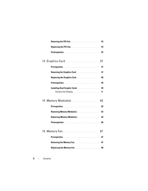 Page 66Contents
Removing the PCI-Fan . . . . . . . . . . . . . . . . . .   53
Replacing the PCI-Fan
. . . . . . . . . . . . . . . . . .   54
Postrequisites
 . . . . . . . . . . . . . . . . . . . . . .   55
13 Graphics Card . . . . . . . . . . . . . . . . . . . .   57
Prerequisites. . . . . . . . . . . . . . . . . . . . . . .   57
Removing the Graphics Card
. . . . . . . . . . . . . . .   57
Replacing the Graphics Card
 . . . . . . . . . . . . . .   58
Postrequisites
 . . . . . . . . . . . . . . . . . . . . . ....