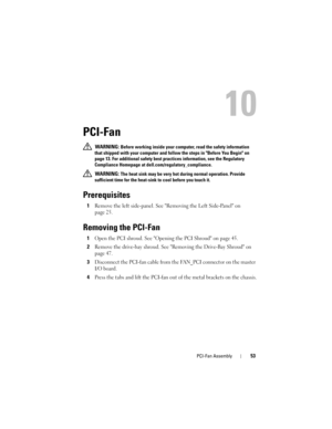 Page 53PCI-Fan Assembly53
10
PCI-Fan
 WARNING: Before working inside your computer, read the safety information 
that shipped with your computer and follow the steps in Before You Begin on 
page 13. For additional safety best practices information, see the Regulatory 
Compliance Homepage at dell.com/regulatory_compliance.
 
WARNING: The heat sink may be very hot during normal operation. Provide 
sufficient time for the heat-sink to cool before you touch it.
Prerequisites
1Remove the left side-panel. See...