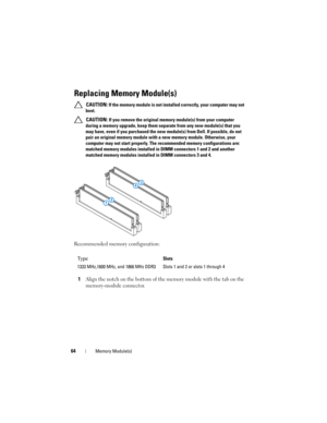 Page 6464Memory Module(s)
Replacing Memory Module(s)
 CAUTION: If the memory module is not installed correctly, your computer may not 
boot.
 
CAUTION: If you remove the original memory module(s) from your computer 
during a memory upgrade, keep them separate from any new module(s) that you 
may have, even if you purchased the new module(s) from Dell. If possible, do not 
pair an original memory module with a new memory module. Otherwise, your 
computer may not start properly. The recommended memory...