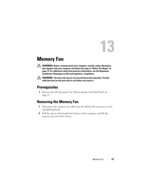 Page 67Memory Fan67
13
Memory Fan
 WARNING: Before working inside your computer, read the safety information 
that shipped with your computer and follow the steps in Before You Begin on 
page 13. For additional safety best practices information, see the Regulatory 
Compliance Homepage at dell.com/regulatory_compliance.
 
WARNING: The heat sink may be very hot during normal operation. Provide 
sufficient time for the heat-sink to cool before you touch it.
Prerequisites
1Remove the left side-panel. See Removing...