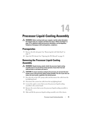 Page 71Processor Liquid-Cooling Assembly71
14
Processor Liquid-Cooling Assembly 
 WARNING: Before working inside your computer, read the safety information 
that shipped with your computer and follow the steps in Before You Begin on 
page 13. For additional safety best practices information, see the Regulatory 
Compliance Homepage at dell.com/regulatory_compliance.
Prerequisites
1Remove the left side-panel. See Removing the Left Side-Panel on 
page 25.
2Open the PCI shroud. See Opening the PCI Shroud on page...