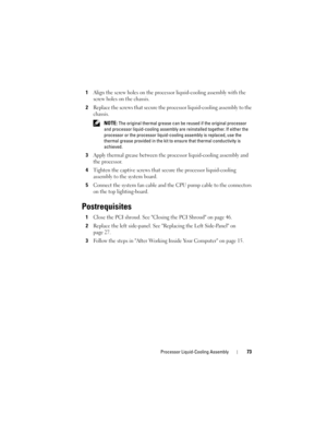 Page 73Processor Liquid-Cooling Assembly73
1Align the screw holes on the processor liquid-cooling assembly with the 
screw holes on the chassis.
2Replace the screws that secure the processor liquid-cooling assembly to the 
chassis.
 NOTE: The original thermal grease can be reused if the original processor 
and processor liquid-cooling assembly are reinstalled together. If either the 
processor or the processor liquid-cooling assembly is replaced, use the 
thermal grease provided in the kit to ensure that...