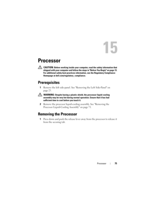 Page 75Processor75
15
Processor
 CAUTION: Before working inside your computer, read the safety information that 
shipped with your computer and follow the steps in Before You Begin on page 13. 
For additional safety best practices information, see the Regulatory Compliance 
Homepage at dell.com/regulatory_compliance.
Prerequisites
1Remove the left side-panel. See Removing the Left Side-Panel on 
page 25.
 WARNING: Despite having a plastic shield, the processor liquid-cooling 
assembly may be very hot during...