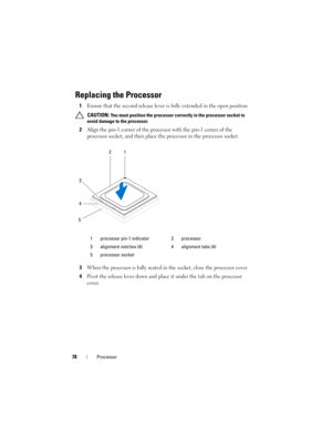 Page 7878Processor
Replacing the Processor
1Ensure that the second release lever is fully extended in the open position.
 CAUTION: You must position the processor correctly in the processor socket to 
avoid damage to the processor.
2Align the pin-1 corner of the processor with the pin-1 corner of the 
processor socket, and then place the processor in the processor socket.
3When the processor is fully seated in the socket, close the processor cover.
4Pivot the release lever down and place it under the tab on the...