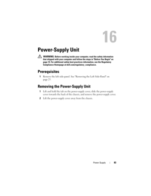 Page 83Power Supply83
16
Power-Supply Unit
 WARNING: Before working inside your computer, read the safety information 
that shipped with your computer and follow the steps in Before You Begin on 
page 13. For additional safety best practices information, see the Regulatory 
Compliance Homepage at dell.com/regulatory_compliance.
Prerequisites
1Remove the left side-panel. See Removing the Left Side-Panel on 
page 25.
Removing the Power-Supply Unit
1Lift and hold the tab on the power-supply cover, slide the...