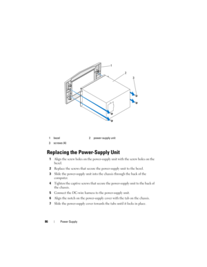 Page 8686Power Supply
Replacing the Power-Supply Unit
1Align the screw holes on the power-supply unit with the screw holes on the 
bezel.
2Replace the screws that secure the power-supply unit to the bezel.
3Slide the power-supply unit into the chassis through the back of the 
computer.
4Tighten the captive screws that secure the power-supply unit to the back of 
the chassis.
5Connect the DC-wire harness to the power-supply unit.
6Align the notch on the power-supply cover with the tab on the chassis.
7Slide the...