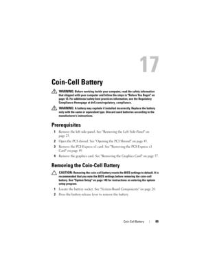 Page 89Coin-Cell Battery89
17
Coin-Cell Battery
 WARNING: Before working inside your computer, read the safety information 
that shipped with your computer and follow the steps in Before You Begin on 
page 13. For additional safety best practices information, see the Regulatory 
Compliance Homepage at dell.com/regulatory_compliance.
 
WARNING: A battery may explode if installed incorrectly. Replace the battery 
only with the same or equivalent type. Discard used batteries according to the 
manufacturer’s...