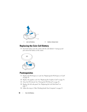 Page 9090Coin-Cell Battery
Replacing the Coin-Cell Battery
1Insert the battery into the socket with the side labeled + facing up and 
press down the battery in the socket.
Postrequisites
1Replace the PCI-Express x1 card. See Replacing the PCI-Express x1 Card 
on page 50.
2Replace the graphics card. See Replacing the Graphics Card on page 58.
3Close the PCI shroud. See Closing the PCI Shroud on page 46.
4Replace the left side-panel. See Replacing the Left Side-Panel on 
page 27.
5Follow the steps in After...