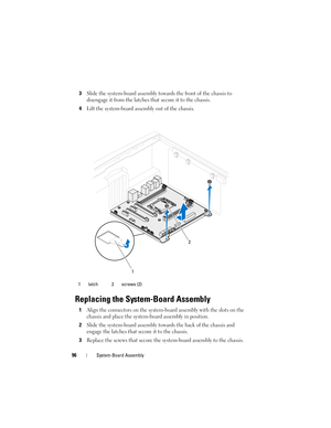 Page 9696System-Board Assembly
3Slide the system-board assembly towards the front of the chassis to 
disengage it from the latches that secure it to the chassis.
4Lift the system-board assembly out of the chassis.
Replacing the System-Board Assembly
1Align the connectors on the system-board assembly with the slots on the 
chassis and place the system-board assembly in position.
2Slide the system-board assembly towards the back of the chassis and 
engage the latches that secure it to the chassis.
3Replace the...