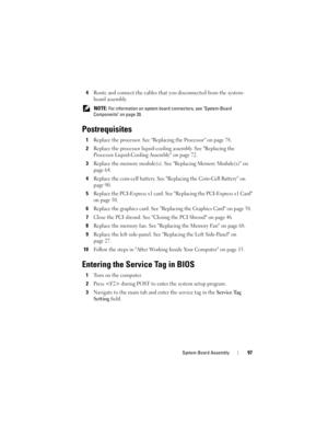 Page 97System-Board Assembly97
4Route and connect the cables that you disconnected from the system-
board assembly.
 NOTE: For information on system board connectors, see System-Board 
Components on page 20.
Postrequisites
1Replace the processor. See Replacing the Processor on page 78.
2Replace the processor liquid-cooling assembly. See Replacing the 
Processor Liquid-Cooling Assembly on page 72.
3Replace the memory module(s). See Replacing Memory Module(s) on 
page 64.
4Replace the coin-cell battery. See...